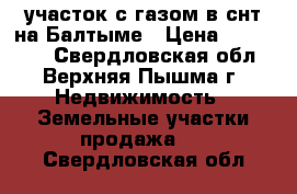 участок с газом в снт на Балтыме › Цена ­ 930 000 - Свердловская обл., Верхняя Пышма г. Недвижимость » Земельные участки продажа   . Свердловская обл.